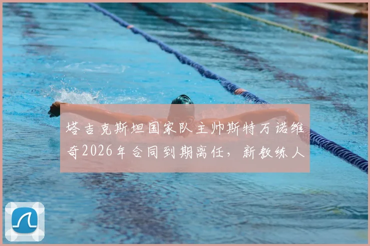 塔吉克斯坦国家队主帅斯特万诺维奇2026年合同到期离任，新教练人选分析及球队前景展望