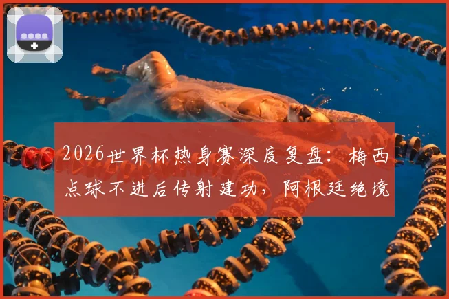 2026世界杯热身赛深度复盘：梅西点球不进后传射建功，阿根廷绝境3-2逆转埃及，恩佐终场救主
