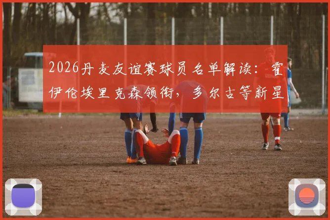 2026丹麦友谊赛球员名单解读：霍伊伦埃里克森领衔，多尔古等新星入选看点解析