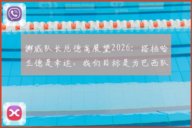 挪威队长厄德高展望2026:搭档哈兰德是幸运,我们目标是为巴西队制造困难