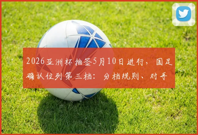 2026亚洲杯抽签5月10日进行,国足确认位列第三档:分档规则、对手分析与出线前景全解析