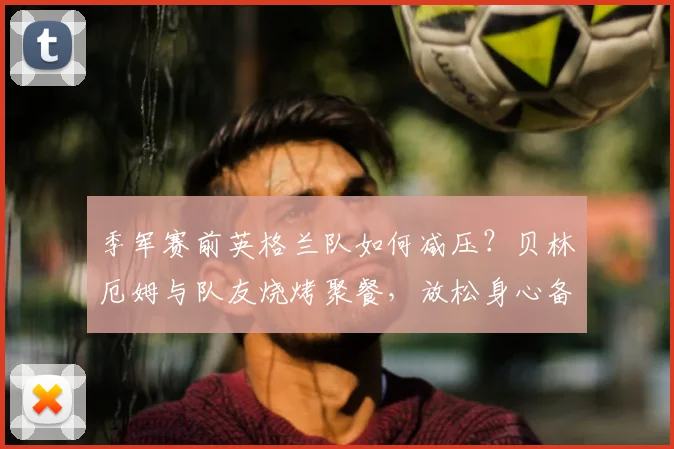 季军赛前英格兰队如何减压?贝林厄姆与队友烧烤聚餐,放松身心备战2026
