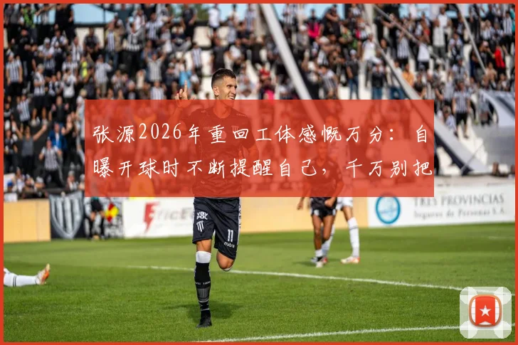 张源2026年重回工体感慨万分：自曝开球时不断提醒自己，千万别把球传给对面