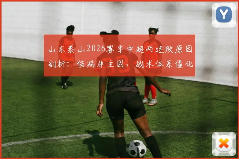 山东泰山2026赛季中超两连败原因剖析:伤病非主因,战术体系僵化成致命短板,鲁媒犀利点评球队困境