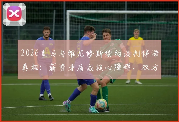 2026皇马与维尼修斯续约谈判停滞真相：薪资矛盾成核心障碍，双方报价差距与球队结构解析
