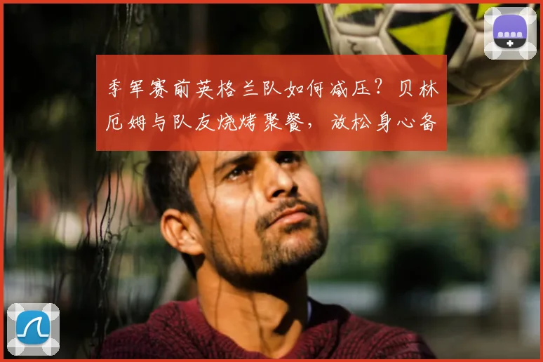 季军赛前英格兰队如何减压？贝林厄姆与队友烧烤聚餐，放松身心备战2026