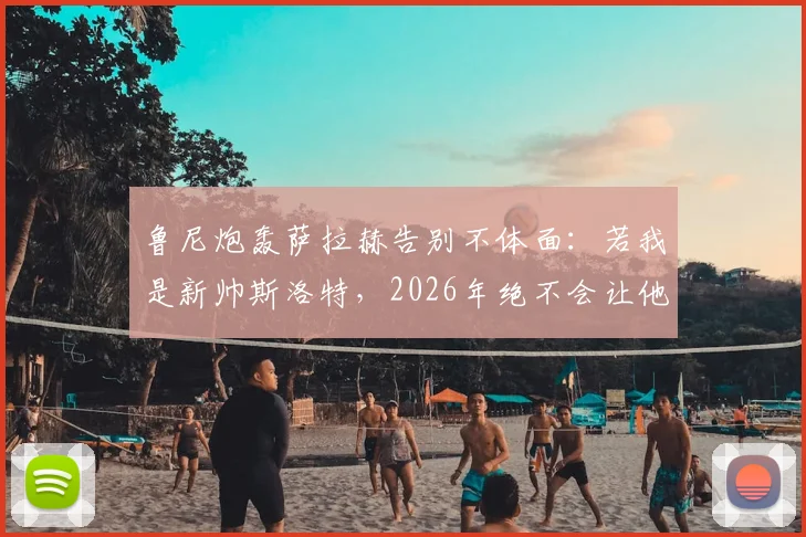 鲁尼炮轰萨拉赫告别不体面:若我是新帅斯洛特,2026年绝不会让他上场