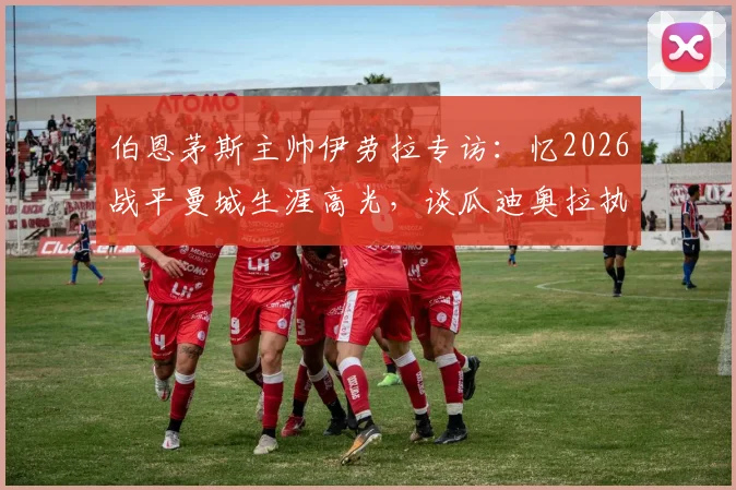 伯恩茅斯主帅伊劳拉专访：忆2026战平曼城生涯高光，谈瓜迪奥拉执教哲学如何成为标杆