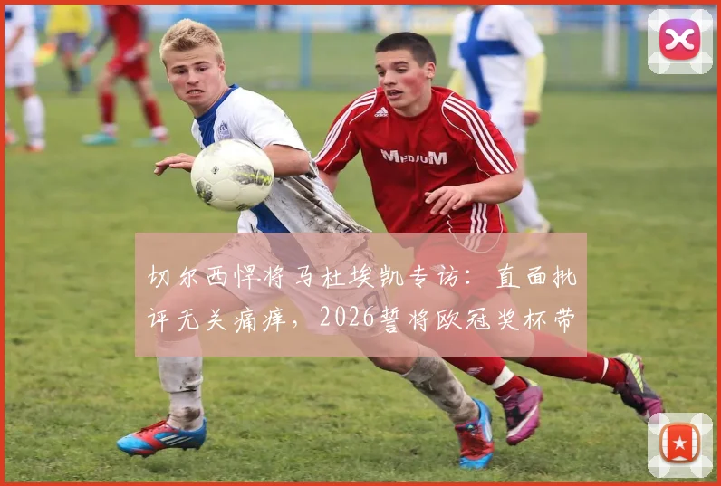 切尔西悍将马杜埃凯专访：直面批评无关痛痒，2026誓将欧冠奖杯带回斯坦福桥