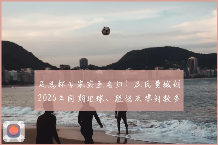足总杯专家实至名归!瓜氏曼城创2026年同期进球、胜场及零封数多项纪录,统治力数据全解析
