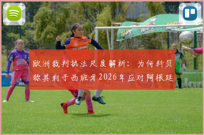 欧洲裁判执法尺度解析:为何科贝称其利于西班牙2026年应对阿根廷的激烈踢法?
