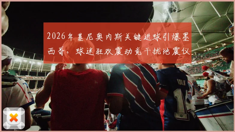 2026年基尼奥内斯关键进球引爆墨西哥,球迷狂欢震动竟干扰地震仪数据,墨媒深度还原现场