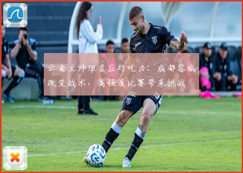云南主帅坦言应对吃力：成都蓉城改变战术，高强度比赛带来挑战
