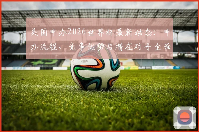 美国申办2026世界杯最新动态:申办流程、竞争优势与潜在对手全面解读,附未来世界杯申办时间线分析