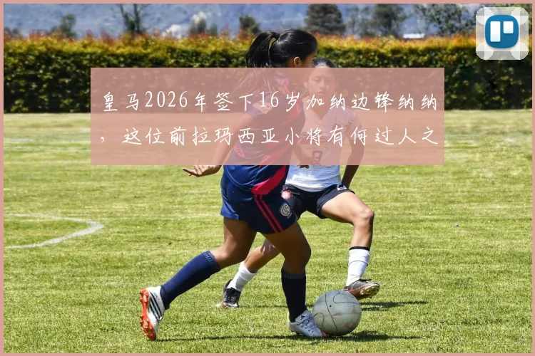 皇马2026年签下16岁加纳边锋纳纳，这位前拉玛西亚小将有何过人之处？