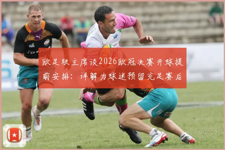 欧足联主席谈2026欧冠决赛开球提前安排：详解为球迷预留充足赛后回味时间的三大考量