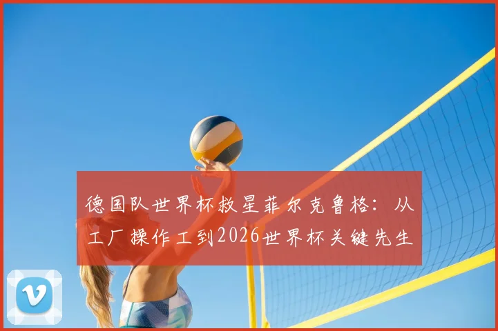 德国队世界杯救星菲尔克鲁格:从工厂操作工到2026世界杯关键先生,他的九年逆袭之路堪称草根励志典范