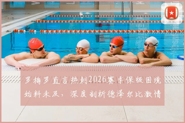 罗梅罗直言热刺2026赛季保级困境始料未及,深度剖析德泽尔比激情执教与战术智慧如何影响球队