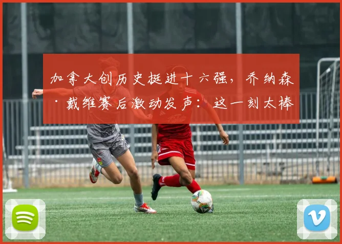 加拿大创历史挺进十六强，乔纳森·戴维赛后激动发声：这一刻太棒了！