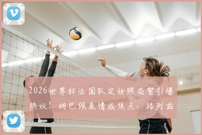 2026世界杯法国队定妆照花絮引爆热议!姆巴佩表情成焦点,格列兹曼搞笑担当
