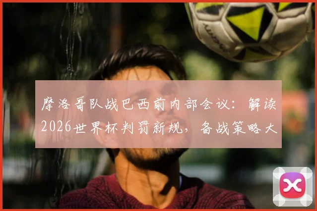 摩洛哥队战巴西前内部会议：解读2026世界杯判罚新规，备战策略大揭秘