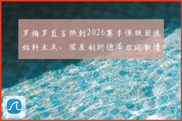 罗梅罗直言热刺2026赛季保级困境始料未及，深度剖析德泽尔比激情执教与战术智慧如何影响球队