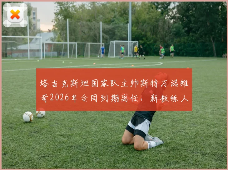 塔吉克斯坦国家队主帅斯特万诺维奇2026年合同到期离任,新教练人选分析及球队前景展望