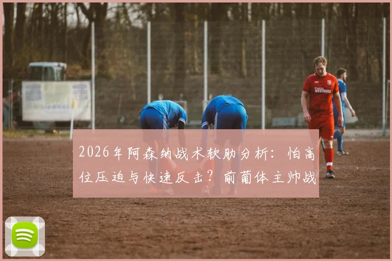 2026年阿森纳战术软肋分析:怕高位压迫与快速反击?前葡体主帅战术解读与克制方法