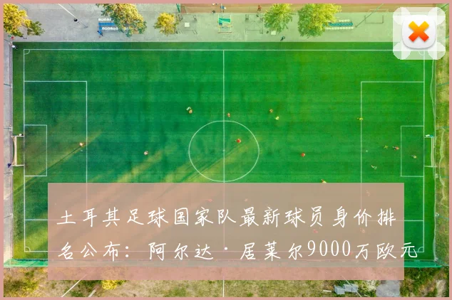 土耳其足球国家队最新球员身价排名公布：阿尔达·居莱尔9000万欧元领衔，全队总估值4.73亿欧元，附详细球员名单与价值分析