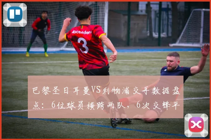 巴黎圣日耳曼VS利物浦交手数据盘点：6位球员横跨两队，6次交锋平分秋色（更新至2026年）