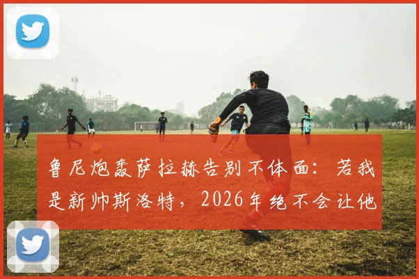 鲁尼炮轰萨拉赫告别不体面:若我是新帅斯洛特,2026年绝不会让他上场