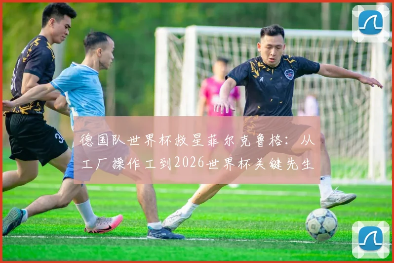 德国队世界杯救星菲尔克鲁格：从工厂操作工到2026世界杯关键先生，他的九年逆袭之路堪称草根励志典范