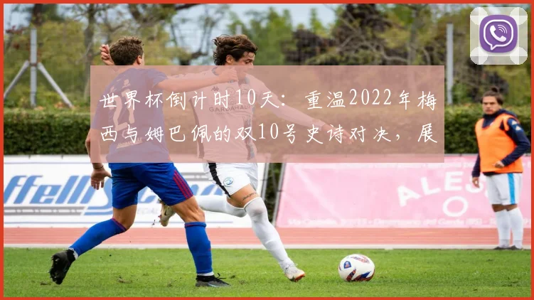 世界杯倒计时10天：重温2022年梅西与姆巴佩的双10号史诗对决，展望2026年新王之战