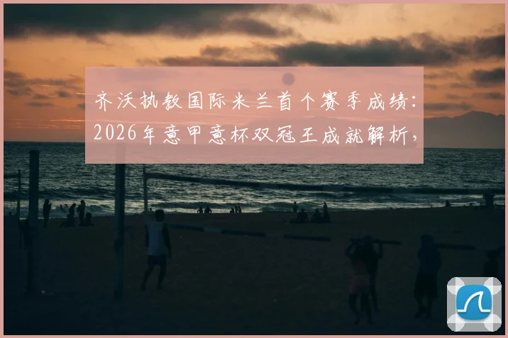 齐沃执教国际米兰首个赛季成绩：2026年意甲意杯双冠王成就解析，战术阵型与引援操作回顾