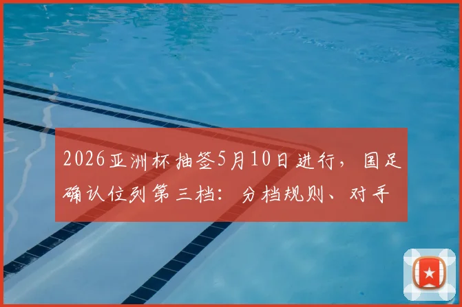 2026亚洲杯抽签5月10日进行，国足确认位列第三档：分档规则、对手分析与出线前景全解析