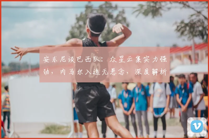 安东尼谈巴西队:众星云集实力强劲,内马尔入选无悬念,深度解析2026世界杯阵容看点
