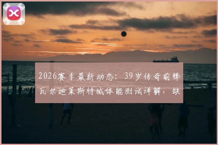 2026赛季最新动态：39岁传奇前锋瓦尔迪莱斯特城体能测试详解，缺席训练原因深度分析