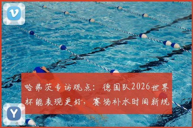 哈弗茨专访观点:德国队2026世界杯能表现更好,赛场补水时间新规如何影响比赛节奏与胜负