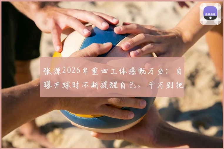 张源2026年重回工体感慨万分:自曝开球时不断提醒自己,千万别把球传给对面