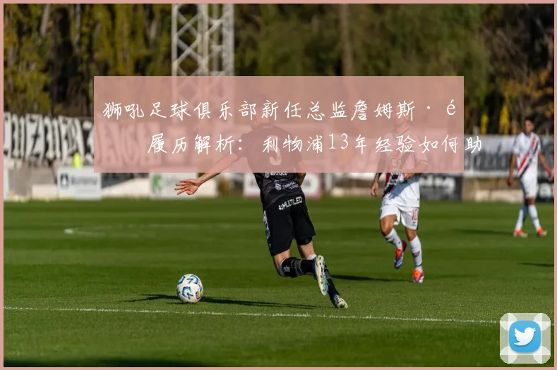 狮吼足球俱乐部新任总监詹姆斯·高履历解析：利物浦13年经验如何助力中超球队发展，未来规划前瞻