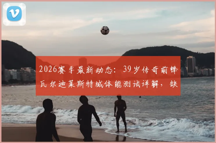 2026赛季最新动态:39岁传奇前锋瓦尔迪莱斯特城体能测试详解,缺席训练原因深度分析