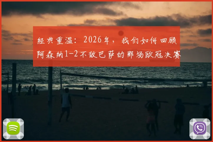 经典重温:2026年,我们如何回顾阿森纳1-2不敌巴萨的那场欧冠决赛之战