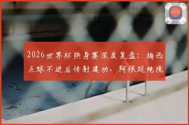 2026世界杯热身赛深度复盘:梅西点球不进后传射建功,阿根廷绝境3-2逆转埃及,恩佐终场救主