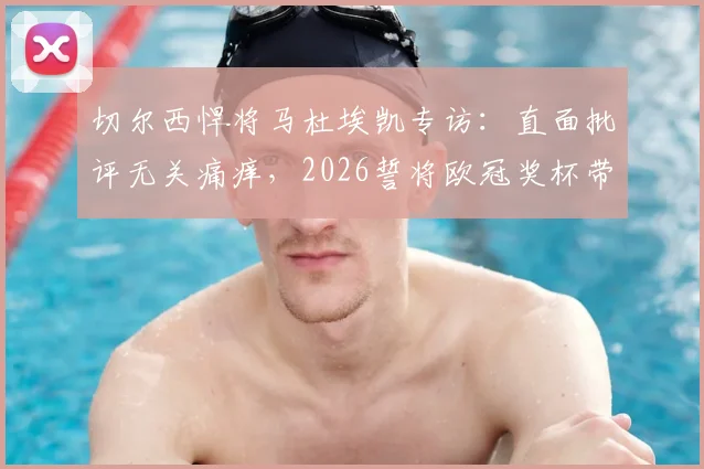 切尔西悍将马杜埃凯专访:直面批评无关痛痒,2026誓将欧冠奖杯带回斯坦福桥