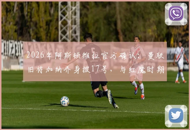 2026年阿斯顿维拉官方确认：曼联旧将加纳乔身披17号，与红魔时期号码一致，维拉签下加纳乔细节全览
