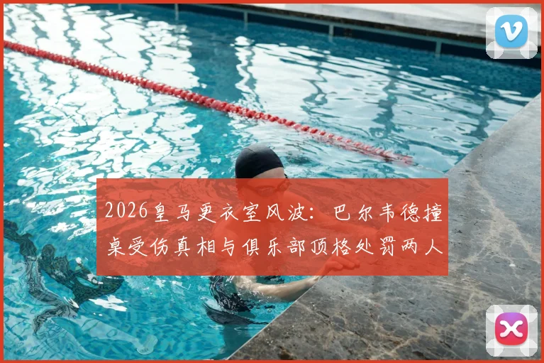 2026皇马更衣室风波:巴尔韦德撞桌受伤真相与俱乐部顶格处罚两人决定