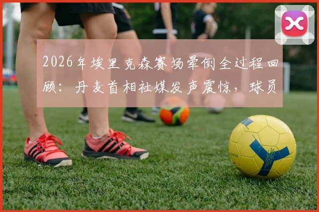 2026年埃里克森赛场晕倒全过程回顾：丹麦首相社媒发声震惊，球员当前恢复现状与未来职业生涯分析