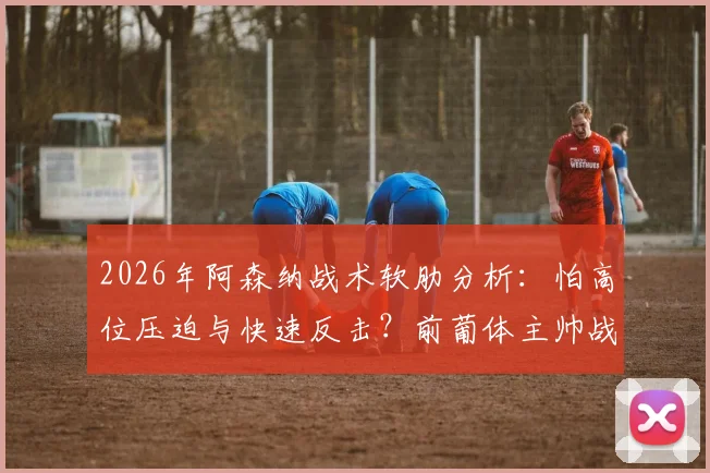 2026年阿森纳战术软肋分析：怕高位压迫与快速反击？前葡体主帅战术解读与克制方法