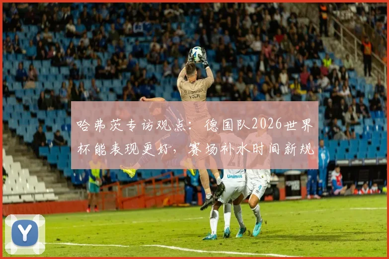 哈弗茨专访观点：德国队2026世界杯能表现更好，赛场补水时间新规如何影响比赛节奏与胜负
