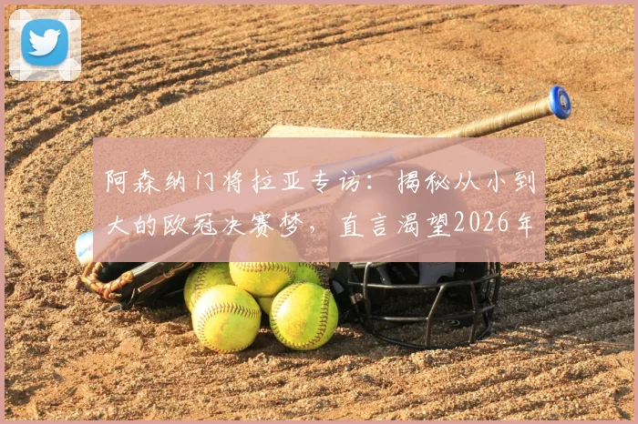 阿森纳门将拉亚专访:揭秘从小到大的欧冠决赛梦,直言渴望2026年成为世界最佳